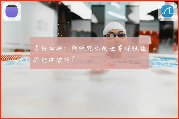 专访回顾:阿根廷队的世界杯征程还能继续吗?