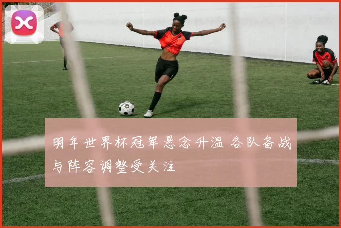 明年世界杯冠军悬念升温 各队备战与阵容调整受关注