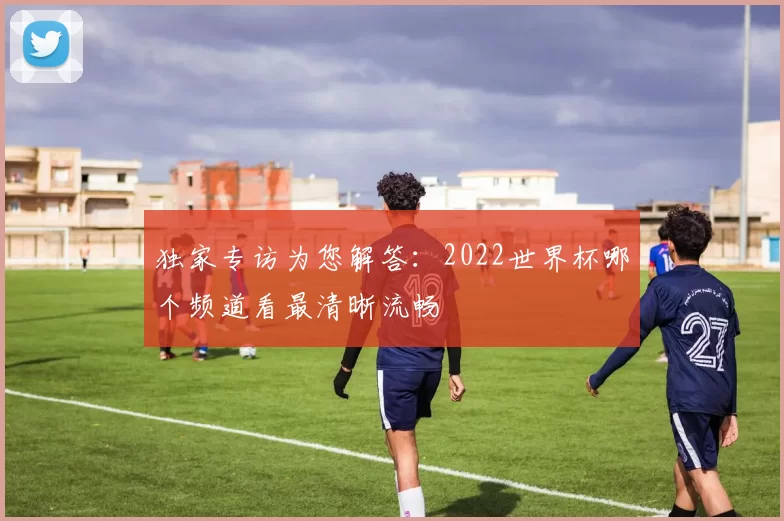 独家专访为您解答：2022世界杯哪个频道看最清晰流畅